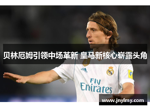 贝林厄姆引领中场革新 皇马新核心崭露头角