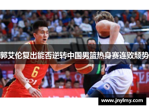 郭艾伦复出能否逆转中国男篮热身赛连败颓势