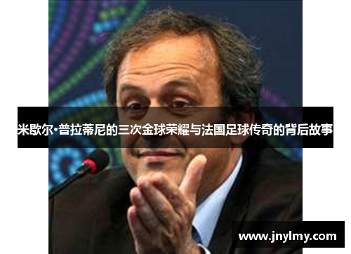 米歇尔·普拉蒂尼的三次金球荣耀与法国足球传奇的背后故事