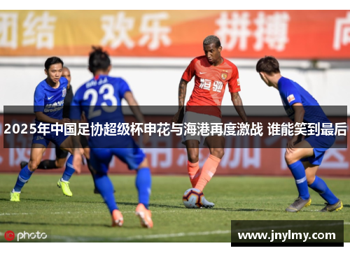 2025年中国足协超级杯申花与海港再度激战 谁能笑到最后