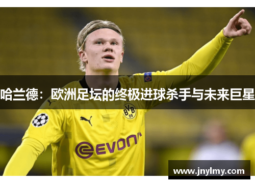 哈兰德：欧洲足坛的终极进球杀手与未来巨星