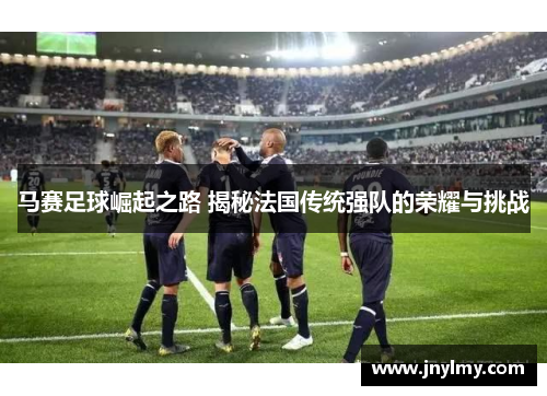 马赛足球崛起之路 揭秘法国传统强队的荣耀与挑战