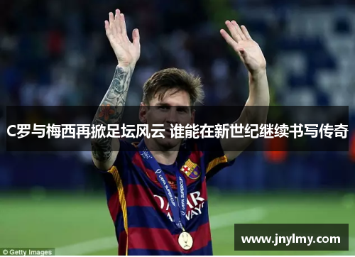 C罗与梅西再掀足坛风云 谁能在新世纪继续书写传奇