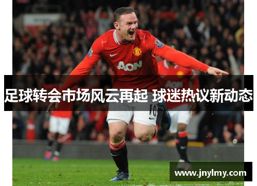 足球转会市场风云再起 球迷热议新动态